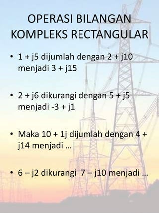 OPERASI BILANGAN
KOMPLEKS RECTANGULAR
• 1 + j5 dijumlah dengan 2 + j10
menjadi 3 + j15
• 2 + j6 dikurangi dengan 5 + j5
menjadi -3 + j1
• Maka 10 + 1j dijumlah dengan 4 +
j14 menjadi …
• 6 – j2 dikurangi 7 – j10 menjadi …
 