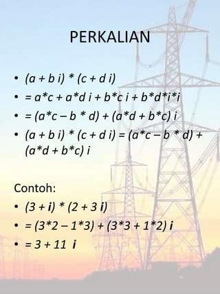 PERKALIAN
• (a + b i) * (c + d i)
• = a*c + a*d i + b*c i + b*d*i*i
• = (a*c – b * d) + (a*d + b*c) i
• (a + b i) * (c + d i) = (a*c – b * d) +
(a*d + b*c) i
Contoh:
• (3 + i) * (2 + 3 i)
• = (3*2 – 1*3) + (3*3 + 1*2) i
• = 3 + 11 i
 