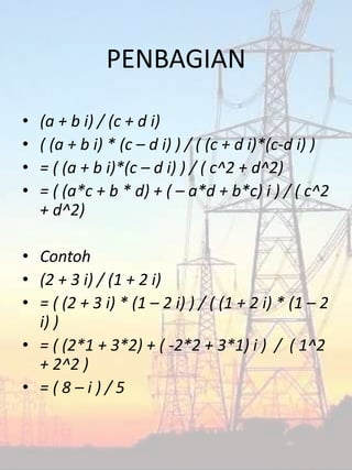 PENBAGIAN
• (a + b i) / (c + d i)
• ( (a + b i) * (c – d i) ) / ( (c + d i)*(c-d i) )
• = ( (a + b i)*(c – d i) ) / ( c^2 + d^2)
• = ( (a*c + b * d) + ( – a*d + b*c) i ) / ( c^2
+ d^2)
• Contoh
• (2 + 3 i) / (1 + 2 i)
• = ( (2 + 3 i) * (1 – 2 i) ) / ( (1 + 2 i) * (1 – 2
i) )
• = ( (2*1 + 3*2) + ( -2*2 + 3*1) i ) / ( 1^2
+ 2^2 )
• = ( 8 – i ) / 5
 