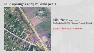 Kelio apsaugos zonų veikimo pvz. 1
Išlaužas, Prienų r. sav.
Krašto kelias Nr. 130 (Kaunas–Prienai–Alytus)
Keliui taikoma AZ – 50 metrų.
 