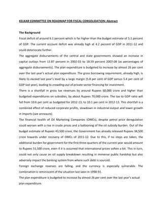 KELKAR COMMITTEE ON ROADMAP FOR FISCAL CONSOLIDATION: Abstract


The Background
Fiscal deficit of around 6.1 percent which is far higher than the budget estimate of 5.1 percent
of GDP. The current account deficit was already high at 4.2 percent of GDP in 2011-12 and
could deteriorate further.
The aggregate disbursements of the central and state governments showed an increase in
capital outlays from 11.87 percent in 2002-03 to 18.59 percent 2007-08 (as percentages of
aggregate disbursements). The plan expenditure is budgeted to increase by almost 26 per cent
over  the  last  year’s  actual  plan  expenditure.  The  gross  borrowing  requirement,  already  high,  is  
likely  to  exceed  last  year’s  level  by a large margin (5.8 per cent of GDP versus 5.4 per cent of
GDP last year), leading to crowding-out of private sector financing for investment.
There is a shortfall in gross tax revenues by around Rupees 60,000 crore and higher than
budgeted expenditures on subsidies, by about Rupees 70,000 crore. The tax to GDP ratio will
fall from 10.6 per cent as budgeted for 2012-13, to 10.1 per cent in 2012-13. This shortfall is a
combined effect of reduced corporate profits, slowdown in industrial output and lower growth
in imports (see annexure).
The financial health of Oil Marketing Companies (OMCs), despite petrol price deregulation
could worsen with a rise in crude prices and a ballooning of the oil subsidy burden. Out of the
budget estimate of Rupees 43,500 crore, the Government has already released Rupees 38,500
crore towards under recovery of OMCs of 2011-12. Due to this, if no steps are taken, the
additional burden for government for the first three quarters of the current year would amount
to Rupees 51,500 crore, even if it is assumed that international prices soften a bit. This in turn,
could not only cause an oil supply breakdown resulting in immense public hardship but also
adversely impact the banking system from where such debt is sourced.
Foreign exchange reserves are falling, and the currency is especially vulnerable. The
combination is reminiscent of the situation last seen in 1990-91.
The  plan  expenditure  is  budgeted  to  increase  by  almost  26  per  cent  over  the  last  year’s  actual  
plan expenditure.
 