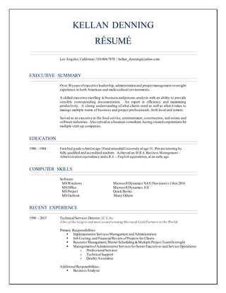 KELLAN DENNING
RÉSUMÉ
Los Angeles,California | 310-804-7870 | kellan_denning@yahoo.com
EXECUTIVE SUMMARY
Over 30 years ofexecutive leadership, administrationand projectmanagement oversight
experience in both American and multi-cultural environments.
A skilled executive excelling in business andprocess analysis with an ability to provide
sensibly corresponding documentation. An expert in efficiency and maximizing
productivity. A strong understanding of what clients need as well as what it takes to
manage multiple teams of business and project professionals, both local and remote.
Served as an executive in the food service, entertainment, construction, real-estate and
software industries. Also served as a business consultant, having createdcorporations for
multiple start-up companies.
EDUCATION
1980 - 1984 Finished grade schoolat age 14and attended University at age 15. Private tutoring by
fully qualified and accredited teachers. Achieved an M.B.A.Business Management–
Administrationequivalency anda B.A.– English equivalency,at an early age.
COMPUTER SKILLS
Software:
MSWindows Microsoft Dynamics NAV(Navision)v1thru 2016
MSOffice Microsoft Dynamics AX
MSProject Quick Books
MSOutlook Many Others
RECENT EXPERIENCE
1998 – 2015 TechnicalServices Director, SCS,Inc.
(One of the largest and most awardwinningMicrosoft GoldPartners in the World)
Primary Responsibilities:
 Implementation Services Management andAdministration
 Job Costing,and FinancialReviewofProjects for Clients
 Resource Management,MasterScheduling &Multiple Project TeamOversight
 ManagementofAdministrative Services forSeniorExecutives and Service Operations:
o ProfessionalServices
o TechnicalSupport
o Quality Assurance
AdditionalResponsibilities:
 BusinessAnalysis
 