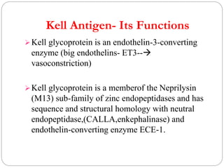 Kell Antigen- Its Functions
Kell glycoprotein is an endothelin-3-converting
enzyme (big endothelins- ET3--
vasoconstriction)
Kell glycoprotein is a memberof the Neprilysin
(M13) sub-family of zinc endopeptidases and has
sequence and structural homology with neutral
endopeptidase,(CALLA,enkephalinase) and
endothelin-converting enzyme ECE-1.
 