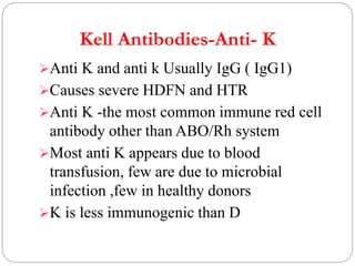 Kell Antibodies-Anti- K
Anti K and anti k Usually IgG ( IgG1)
Causes severe HDFN and HTR
Anti K -the most common immune red cell
antibody other than ABO/Rh system
Most anti K appears due to blood
transfusion, few are due to microbial
infection ,few in healthy donors
K is less immunogenic than D
 