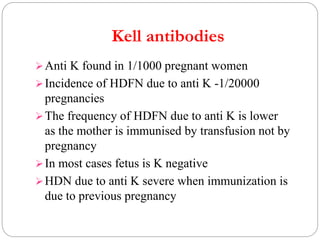 Kell antibodies
Anti K found in 1/1000 pregnant women
Incidence of HDFN due to anti K -1/20000
pregnancies
The frequency of HDFN due to anti K is lower
as the mother is immunised by transfusion not by
pregnancy
In most cases fetus is K negative
HDN due to anti K severe when immunization is
due to previous pregnancy
 