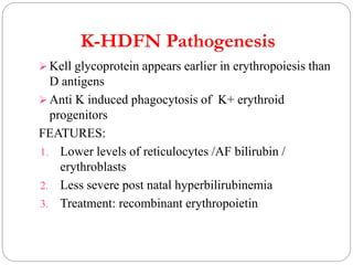K-HDFN Pathogenesis
 Kell glycoprotein appears earlier in erythropoiesis than
D antigens
 Anti K induced phagocytosis of K+ erythroid
progenitors
FEATURES:
1. Lower levels of reticulocytes /AF bilirubin /
erythroblasts
2. Less severe post natal hyperbilirubinemia
3. Treatment: recombinant erythropoietin
 