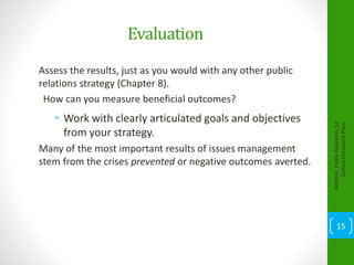 Evaluation
Assess the results, just as you would with any other public
relations strategy (Chapter 8).
How can you measure beneficial outcomes?
• Work with clearly articulated goals and objectives
from your strategy.
Many of the most important results of issues management
stem from the crises prevented or negative outcomes averted.
Kelleher,PublicRelations,1e
OxfordUniversityPress
15
 