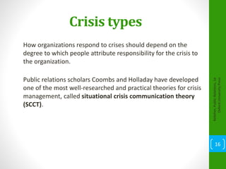 Crisis types
How organizations respond to crises should depend on the
degree to which people attribute responsibility for the crisis to
the organization.
Public relations scholars Coombs and Holladay have developed
one of the most well-researched and practical theories for crisis
management, called situational crisis communication theory
(SCCT).
Kelleher,PublicRelations,1e
OxfordUniversityPress
16
 