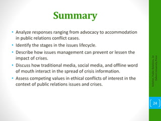 Summary
• Analyze responses ranging from advocacy to accommodation
in public relations conflict cases.
• Identify the stages in the issues lifecycle.
• Describe how issues management can prevent or lessen the
impact of crises.
• Discuss how traditional media, social media, and offline word
of mouth interact in the spread of crisis information.
• Assess competing values in ethical conflicts of interest in the
context of public relations issues and crises.
Kelleher,PublicRelations,1e
OxfordUniversityPress
24
 