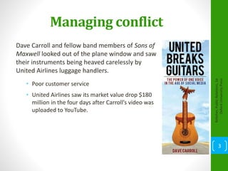 Managing conflict
Dave Carroll and fellow band members of Sons of
Maxwell looked out of the plane window and saw
their instruments being heaved carelessly by
United Airlines luggage handlers.
• Poor customer service
• United Airlines saw its market value drop $180
million in the four days after Carroll’s video was
uploaded to YouTube.
Kelleher,PublicRelations,1e
OxfordUniversityPress
3
 