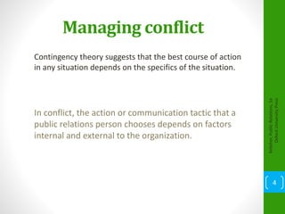 Managing conflict
Contingency theory suggests that the best course of action
in any situation depends on the specifics of the situation.
Kelleher,PublicRelations,1e
OxfordUniversityPress
4
In conflict, the action or communication tactic that a
public relations person chooses depends on factors
internal and external to the organization.
 