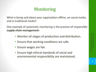 Monitoring
What is being said about your organization offline, on social media,
and in traditional media?
One example of systematic monitoring is the practice of responsible
supply chain management:
• Monitor all stages of production and distribution.
• Ensure that working conditions are safe.
• Ensure wages are fair.
• Ensure high ethical standards of social and
environmental responsibility are maintained.
Kelleher,PublicRelations,1e
OxfordUniversityPress
9
 