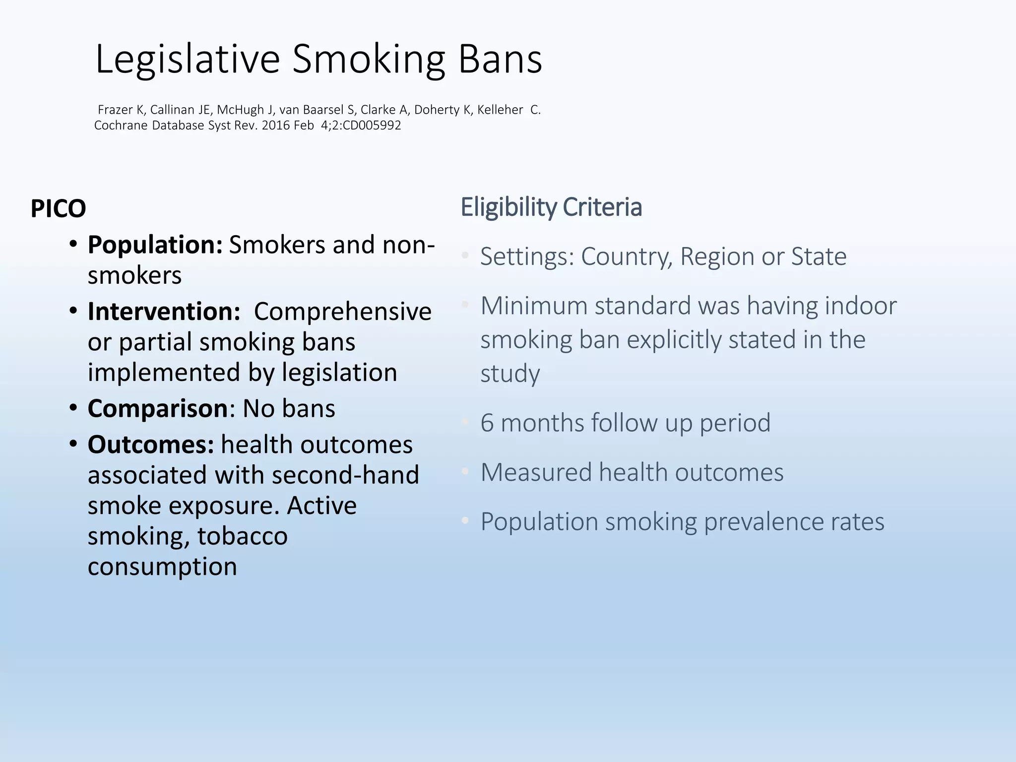 Legislative Smoking Bans
Frazer K, Callinan JE, McHugh J, van Baarsel S, Clarke A, Doherty K, Kelleher C.
Cochrane Database Syst Rev. 2016 Feb 4;2:CD005992
PICO
• Population: Smokers and non-
smokers
• Intervention: Comprehensive
or partial smoking bans
implemented by legislation
• Comparison: No bans
• Outcomes: health outcomes
associated with second-hand
smoke exposure. Active
smoking, tobacco
consumption
Eligibility Criteria
• Settings: Country, Region or State
• Minimum standard was having indoor
smoking ban explicitly stated in the
study
• 6 months follow up period
• Measured health outcomes
• Population smoking prevalence rates
 
