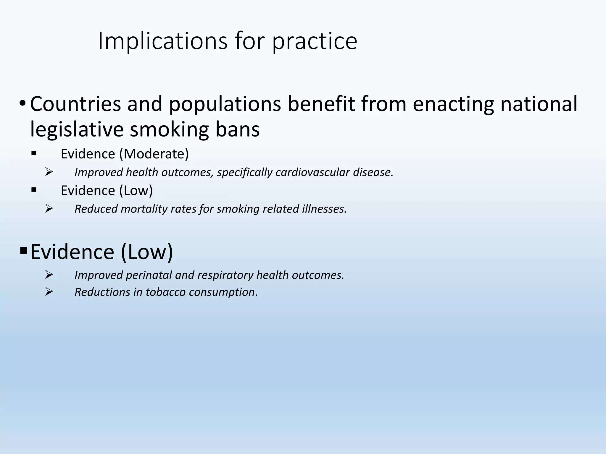 Implications for practice
•Countries and populations benefit from enacting national
legislative smoking bans
 Evidence (Moderate)
 Improved health outcomes, specifically cardiovascular disease.
 Evidence (Low)
 Reduced mortality rates for smoking related illnesses.
Evidence (Low)
 Improved perinatal and respiratory health outcomes.
 Reductions in tobacco consumption.
 