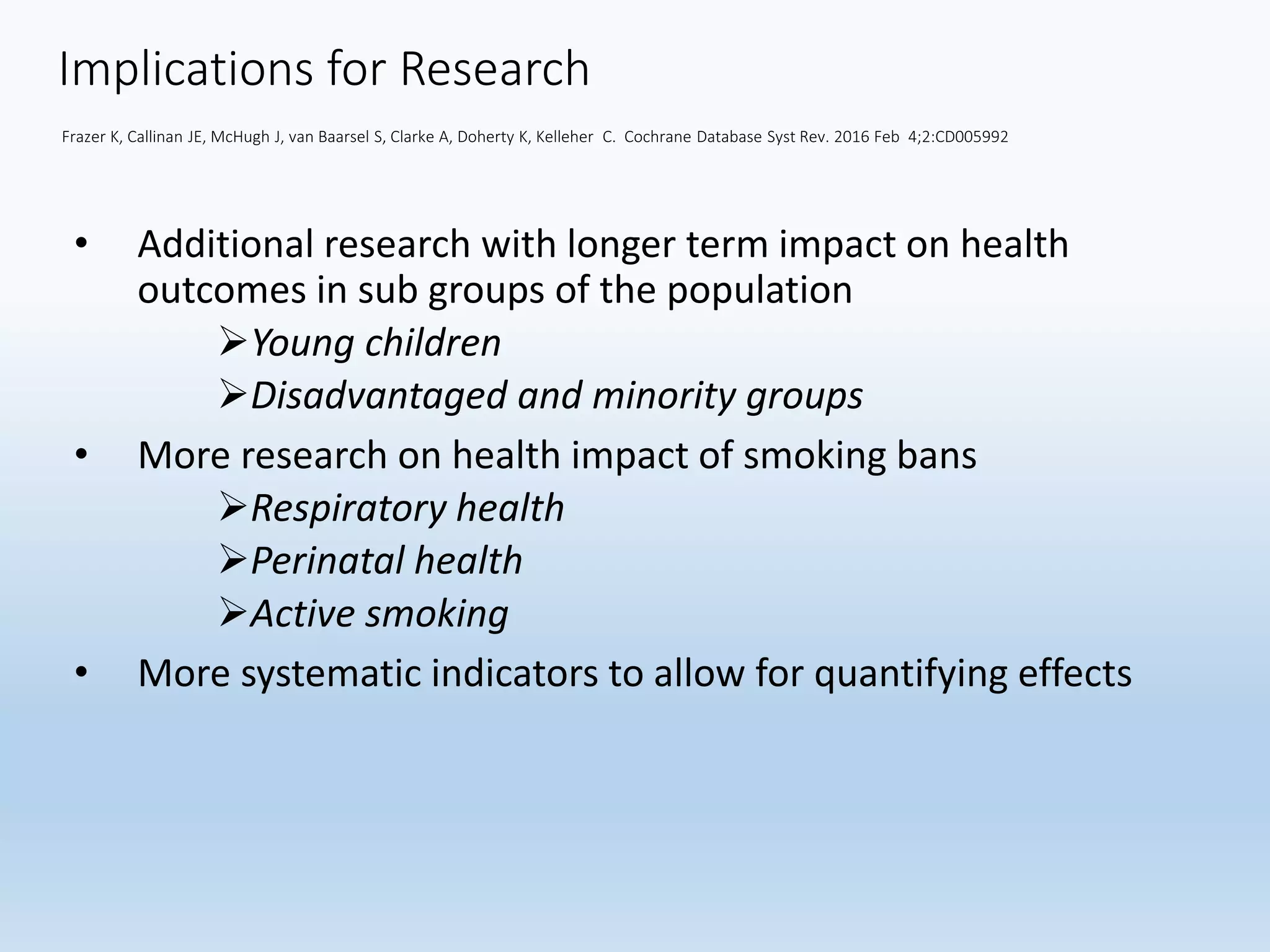 Implications for Research
Frazer K, Callinan JE, McHugh J, van Baarsel S, Clarke A, Doherty K, Kelleher C. Cochrane Database Syst Rev. 2016 Feb 4;2:CD005992
• Additional research with longer term impact on health
outcomes in sub groups of the population
Young children
Disadvantaged and minority groups
• More research on health impact of smoking bans
Respiratory health
Perinatal health
Active smoking
• More systematic indicators to allow for quantifying effects
 