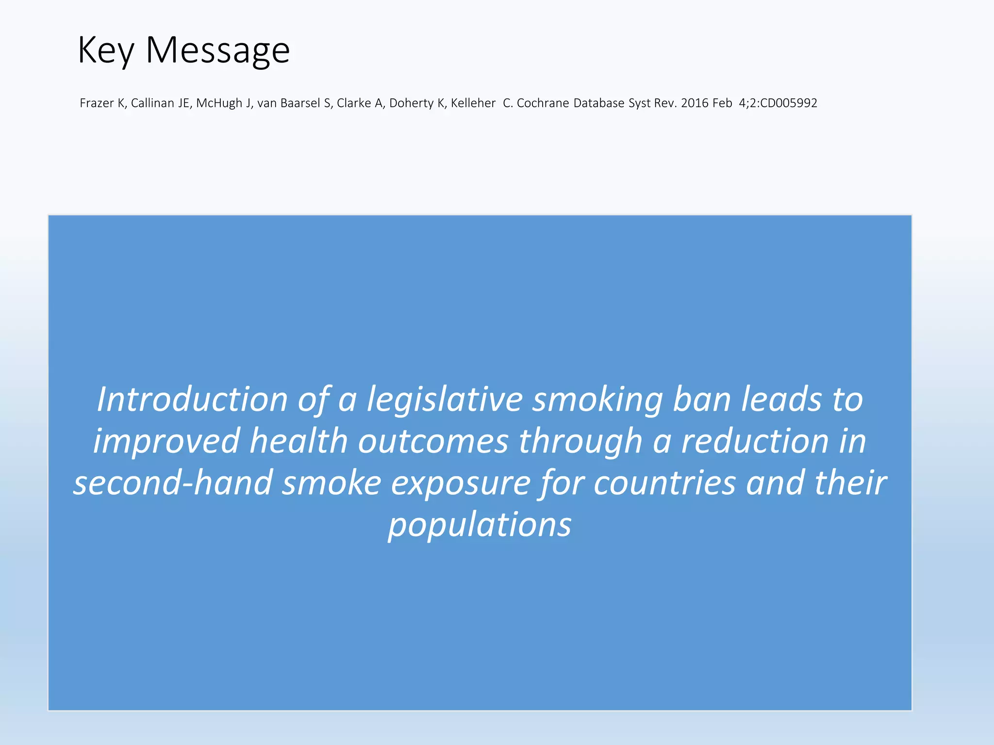 Key Message
Frazer K, Callinan JE, McHugh J, van Baarsel S, Clarke A, Doherty K, Kelleher C. Cochrane Database Syst Rev. 2016 Feb 4;2:CD005992
Introduction of a legislative smoking ban leads to
improved health outcomes through a reduction in
second-hand smoke exposure for countries and their
populations
 