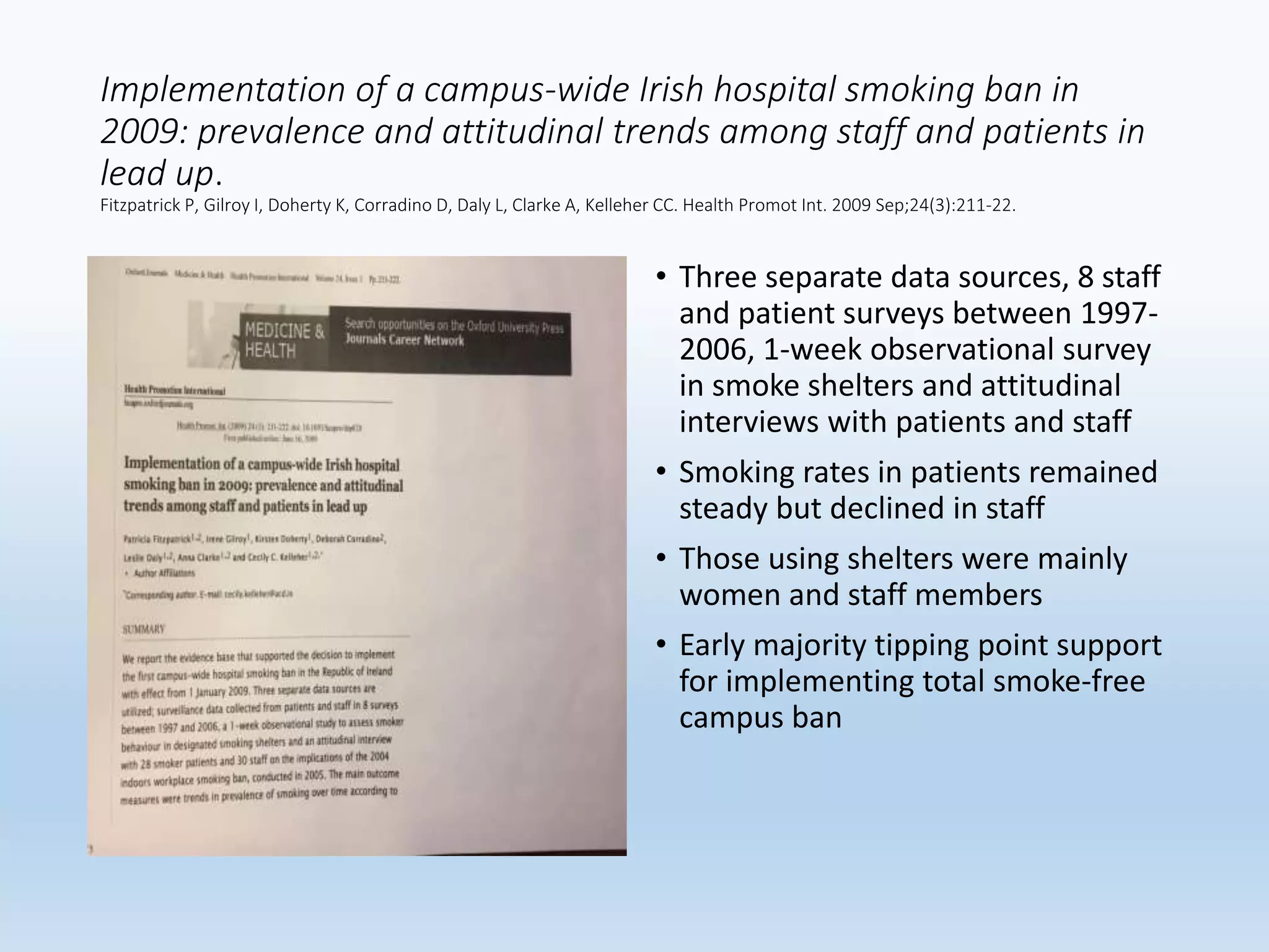 Implementation of a campus-wide Irish hospital smoking ban in
2009: prevalence and attitudinal trends among staff and patients in
lead up.
Fitzpatrick P, Gilroy I, Doherty K, Corradino D, Daly L, Clarke A, Kelleher CC. Health Promot Int. 2009 Sep;24(3):211-22.
• Three separate data sources, 8 staff
and patient surveys between 1997-
2006, 1-week observational survey
in smoke shelters and attitudinal
interviews with patients and staff
• Smoking rates in patients remained
steady but declined in staff
• Those using shelters were mainly
women and staff members
• Early majority tipping point support
for implementing total smoke-free
campus ban
 