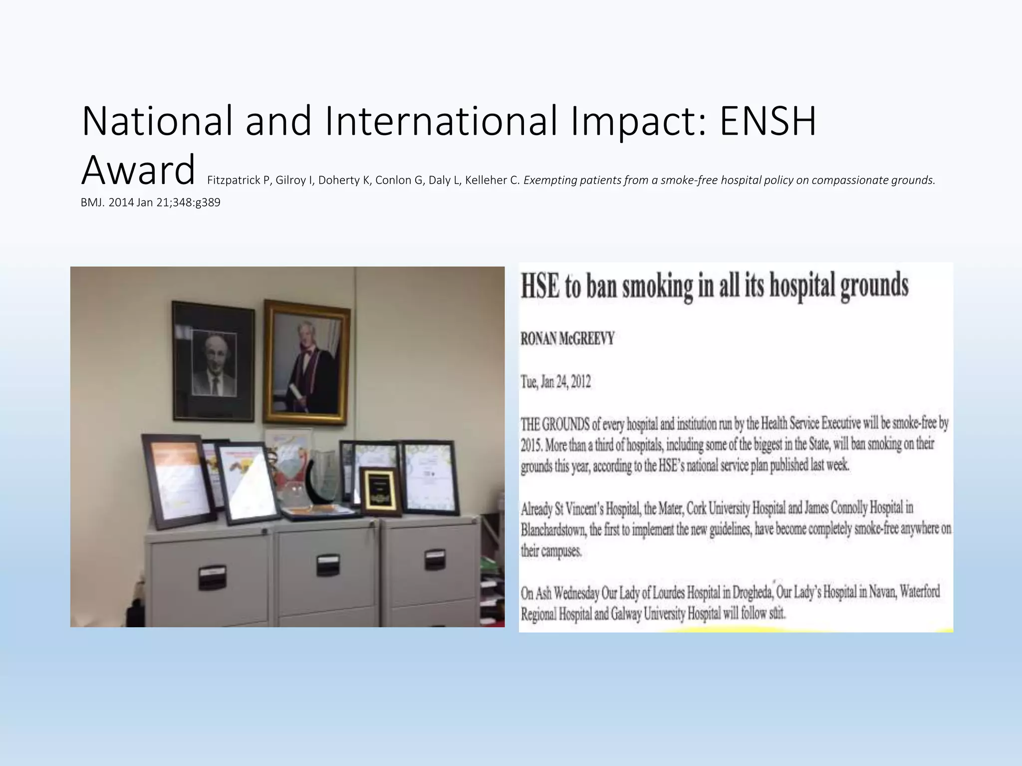 National and International Impact: ENSH
Award Fitzpatrick P, Gilroy I, Doherty K, Conlon G, Daly L, Kelleher C. Exempting patients from a smoke-free hospital policy on compassionate grounds.
BMJ. 2014 Jan 21;348:g389
 