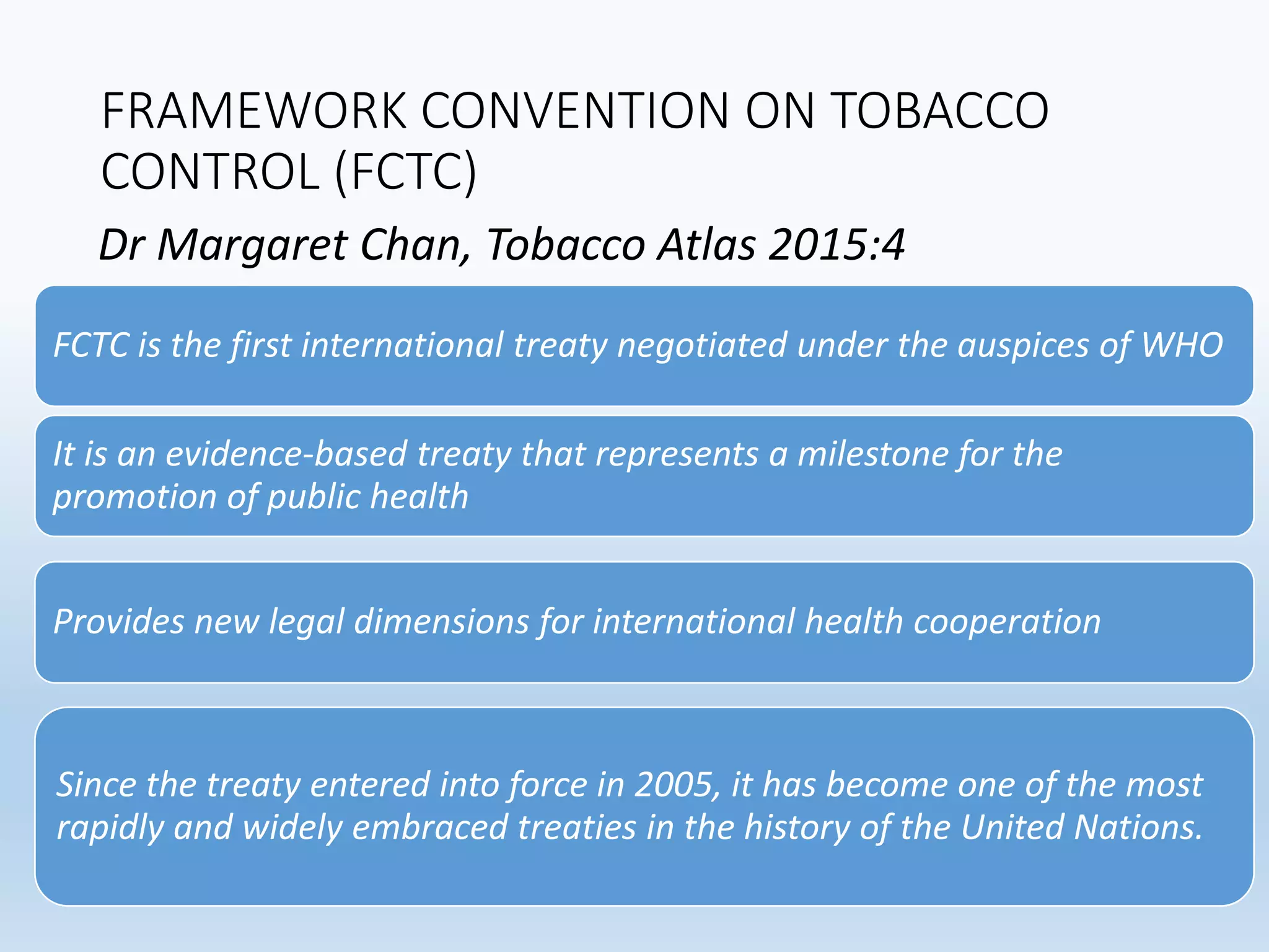 FRAMEWORK CONVENTION ON TOBACCO
CONTROL (FCTC)
FCTC is the first international treaty negotiated under the auspices of WHO
It is an evidence-based treaty that represents a milestone for the
promotion of public health
Provides new legal dimensions for international health cooperation
Since the treaty entered into force in 2005, it has become one of the most
rapidly and widely embraced treaties in the history of the United Nations.
Dr Margaret Chan, Tobacco Atlas 2015:4
 