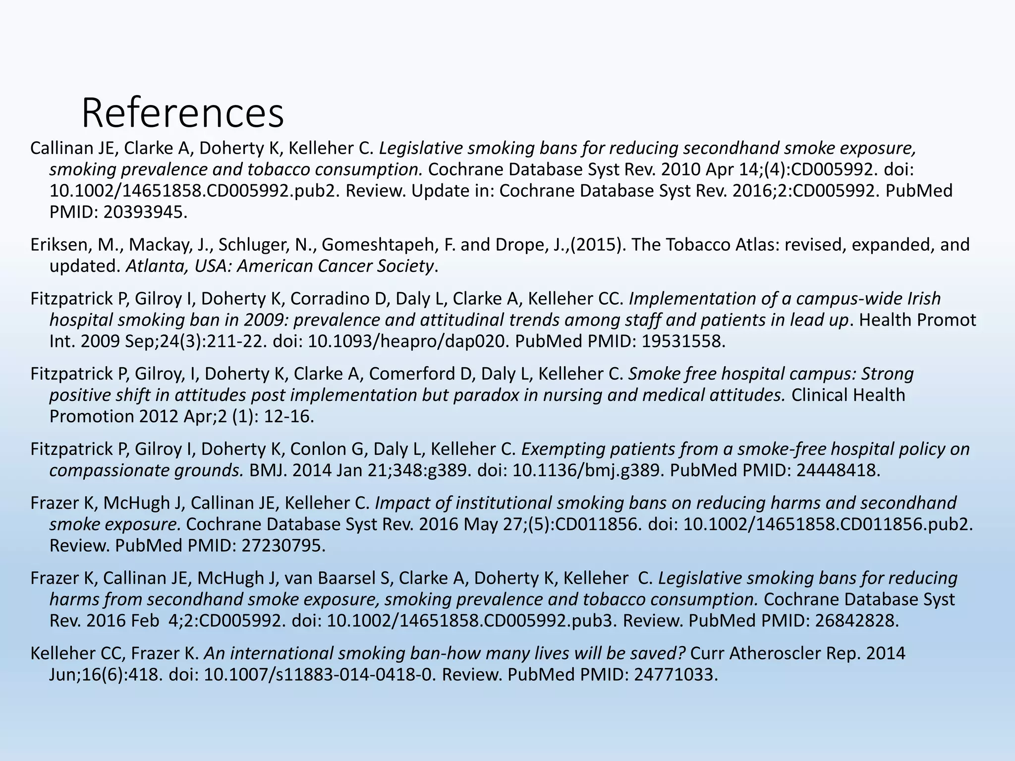 References
Callinan JE, Clarke A, Doherty K, Kelleher C. Legislative smoking bans for reducing secondhand smoke exposure,
smoking prevalence and tobacco consumption. Cochrane Database Syst Rev. 2010 Apr 14;(4):CD005992. doi:
10.1002/14651858.CD005992.pub2. Review. Update in: Cochrane Database Syst Rev. 2016;2:CD005992. PubMed
PMID: 20393945.
Eriksen, M., Mackay, J., Schluger, N., Gomeshtapeh, F. and Drope, J.,(2015). The Tobacco Atlas: revised, expanded, and
updated. Atlanta, USA: American Cancer Society.
Fitzpatrick P, Gilroy I, Doherty K, Corradino D, Daly L, Clarke A, Kelleher CC. Implementation of a campus-wide Irish
hospital smoking ban in 2009: prevalence and attitudinal trends among staff and patients in lead up. Health Promot
Int. 2009 Sep;24(3):211-22. doi: 10.1093/heapro/dap020. PubMed PMID: 19531558.
Fitzpatrick P, Gilroy, I, Doherty K, Clarke A, Comerford D, Daly L, Kelleher C. Smoke free hospital campus: Strong
positive shift in attitudes post implementation but paradox in nursing and medical attitudes. Clinical Health
Promotion 2012 Apr;2 (1): 12-16.
Fitzpatrick P, Gilroy I, Doherty K, Conlon G, Daly L, Kelleher C. Exempting patients from a smoke-free hospital policy on
compassionate grounds. BMJ. 2014 Jan 21;348:g389. doi: 10.1136/bmj.g389. PubMed PMID: 24448418.
Frazer K, McHugh J, Callinan JE, Kelleher C. Impact of institutional smoking bans on reducing harms and secondhand
smoke exposure. Cochrane Database Syst Rev. 2016 May 27;(5):CD011856. doi: 10.1002/14651858.CD011856.pub2.
Review. PubMed PMID: 27230795.
Frazer K, Callinan JE, McHugh J, van Baarsel S, Clarke A, Doherty K, Kelleher C. Legislative smoking bans for reducing
harms from secondhand smoke exposure, smoking prevalence and tobacco consumption. Cochrane Database Syst
Rev. 2016 Feb 4;2:CD005992. doi: 10.1002/14651858.CD005992.pub3. Review. PubMed PMID: 26842828.
Kelleher CC, Frazer K. An international smoking ban-how many lives will be saved? Curr Atheroscler Rep. 2014
Jun;16(6):418. doi: 10.1007/s11883-014-0418-0. Review. PubMed PMID: 24771033.
 