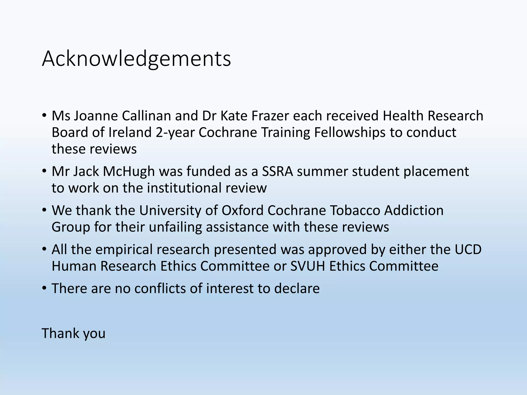 Acknowledgements
• Ms Joanne Callinan and Dr Kate Frazer each received Health Research
Board of Ireland 2-year Cochrane Training Fellowships to conduct
these reviews
• Mr Jack McHugh was funded as a SSRA summer student placement
to work on the institutional review
• We thank the University of Oxford Cochrane Tobacco Addiction
Group for their unfailing assistance with these reviews
• All the empirical research presented was approved by either the UCD
Human Research Ethics Committee or SVUH Ethics Committee
• There are no conflicts of interest to declare
Thank you
 