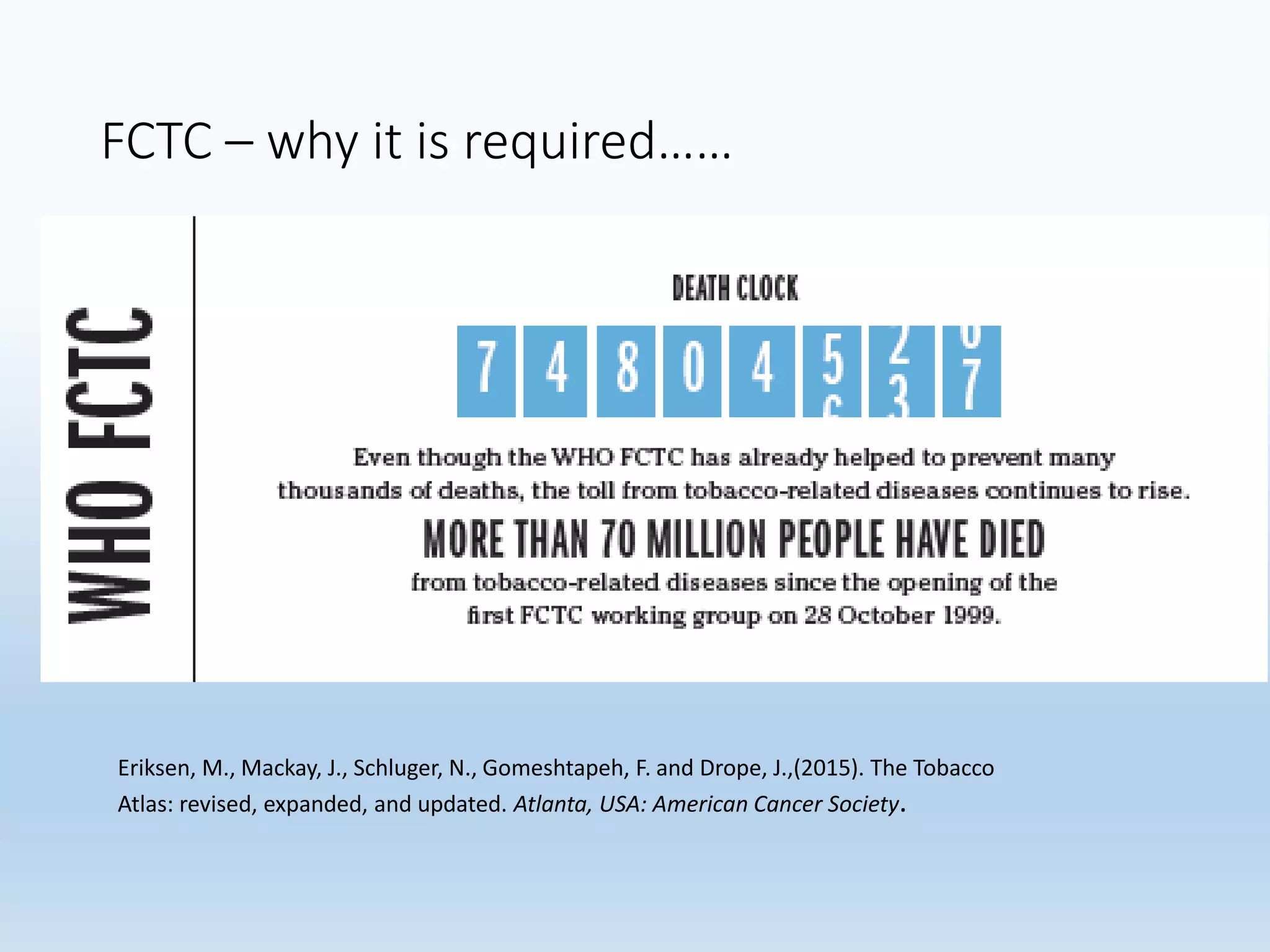 FCTC – why it is required……
Eriksen, M., Mackay, J., Schluger, N., Gomeshtapeh, F. and Drope, J.,(2015). The Tobacco
Atlas: revised, expanded, and updated. Atlanta, USA: American Cancer Society.
 