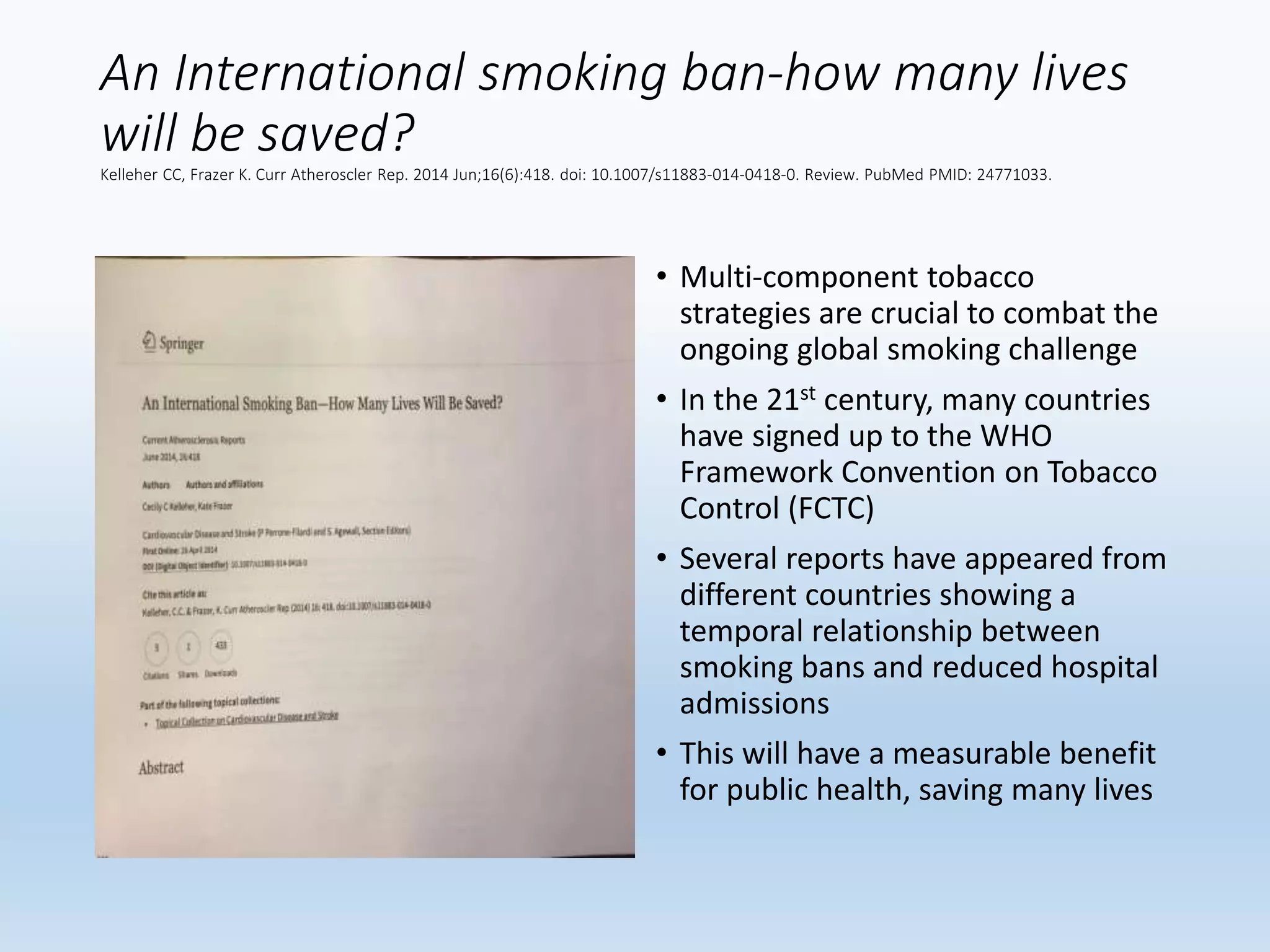 An International smoking ban-how many lives
will be saved?
Kelleher CC, Frazer K. Curr Atheroscler Rep. 2014 Jun;16(6):418. doi: 10.1007/s11883-014-0418-0. Review. PubMed PMID: 24771033.
• Multi-component tobacco
strategies are crucial to combat the
ongoing global smoking challenge
• In the 21st century, many countries
have signed up to the WHO
Framework Convention on Tobacco
Control (FCTC)
• Several reports have appeared from
different countries showing a
temporal relationship between
smoking bans and reduced hospital
admissions
• This will have a measurable benefit
for public health, saving many lives
 