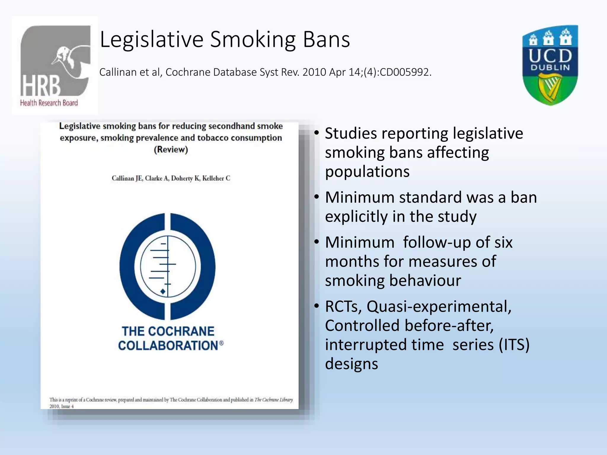 Legislative Smoking Bans
Callinan et al, Cochrane Database Syst Rev. 2010 Apr 14;(4):CD005992.
• Studies reporting legislative
smoking bans affecting
populations
• Minimum standard was a ban
explicitly in the study
• Minimum follow-up of six
months for measures of
smoking behaviour
• RCTs, Quasi-experimental,
Controlled before-after,
interrupted time series (ITS)
designs
 