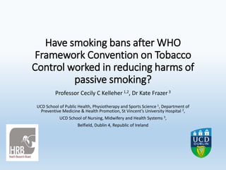 Have smoking bans after WHO
Framework Convention on Tobacco
Control worked in reducing harms of
passive smoking?
Professor Cecily C Kelleher 1,2, Dr Kate Frazer3
UCD School of Public Health, Physiotherapy and Sports Science 1, Department of
Preventive Medicine & Health Promotion, St Vincent’s University Hospital 2,
UCD School of Nursing, Midwifery and Health Systems 3,
Belfield, Dublin 4, Republic of Ireland
 