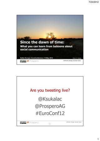 7/23/2012




Since the dawn of time:
What you can learn from baboons about
social communication


Kellen Europe | EuroConference | 15 May 2012                      Photo: K. Sukalac

                                               cultivate change, harvest value
                                                     cultivate change, harvest value




             Are you tweeting live?

                    @Ksukalac
                   @ProsperoAG
                   #EuroConf12
                                                    cultivate change, harvest value
                                       2




                                                                                              1
 
