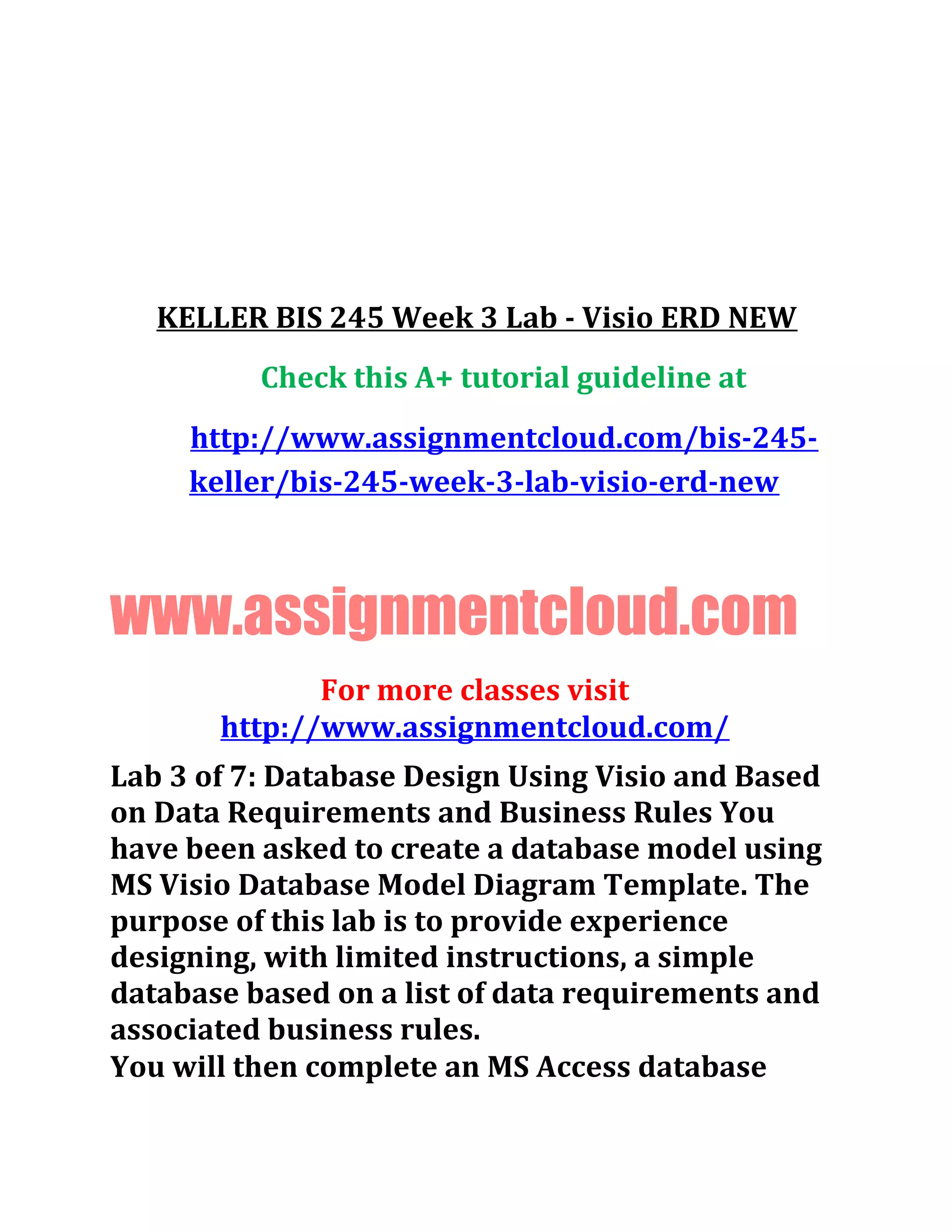 KELLER BIS 245 Week 3 Lab - Visio ERD NEW
Check this A+ tutorial guideline at
http://www.assignmentcloud.com/bis-245-
keller/bis-245-week-3-lab-visio-erd-new
www.assignmentcloud.com
For more classes visit
http://www.assignmentcloud.com/
Lab 3 of 7: Database Design Using Visio and Based
on Data Requirements and Business Rules You
have been asked to create a database model using
MS Visio Database Model Diagram Template. The
purpose of this lab is to provide experience
designing, with limited instructions, a simple
database based on a list of data requirements and
associated business rules.
You will then complete an MS Access database