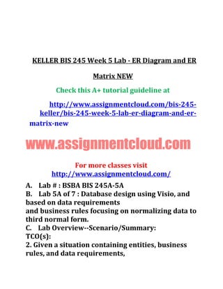 KELLER BIS 245 Week 5 Lab - ER Diagram and ER
Matrix NEW
Check this A+ tutorial guideline at
http://www.assignmentcloud.com/bis-245-
keller/bis-245-week-5-lab-er-diagram-and-er-
matrix-new
www.assignmentcloud.com
For more classes visit
http://www.assignmentcloud.com/
A. Lab # : BSBA BIS 245A-5A
B. Lab 5A of 7 : Database design using Visio, and
based on data requirements
and business rules focusing on normalizing data to
third normal form.
C. Lab Overview--Scenario/Summary:
TCO(s):
2. Given a situation containing entities, business
rules, and data requirements,
 