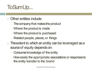 ToSumUp...
Copyright © 2013 Pearson Education
 Other entities include:
Thecompanythat makestheproduct
Where the product is made
Where the product is purchased
Related people, places,or things
 Theextent to whichanentity canbe leveraged asa
sourceof equity dependson:
Consumerknowledge of the entity
Howeasily the appropriate associationsor responsesto
the entity transfer to the brand
 