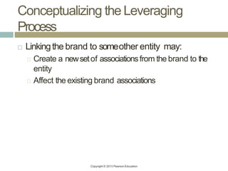 Conceptualizing the Leveraging
Process
Copyright © 2013 Pearson Education
 Linkingthe brand to someother entity may:
Create a newsetof associationsfrom the brand to the
entity
Affect the existing brand associations
 