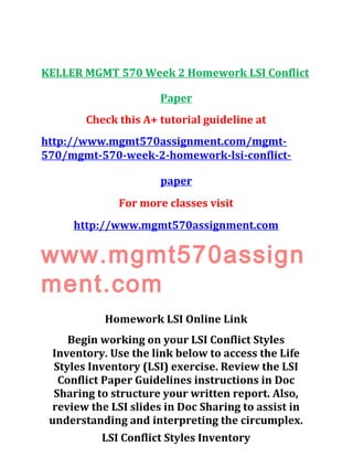 KELLER MGMT 570 Week 2 Homework LSI Conflict
Paper
Check this A+ tutorial guideline at
http://www.mgmt570assignment.com/mgmt-
570/mgmt-570-week-2-homework-lsi-conflict-
paper
For more classes visit
http://www.mgmt570assignment.com
www.mgmt570assign
ment.com
Homework LSI Online Link
Begin working on your LSI Conflict Styles
Inventory. Use the link below to access the Life
Styles Inventory (LSI) exercise. Review the LSI
Conflict Paper Guidelines instructions in Doc
Sharing to structure your written report. Also,
review the LSI slides in Doc Sharing to assist in
understanding and interpreting the circumplex.
LSI Conflict Styles Inventory
 