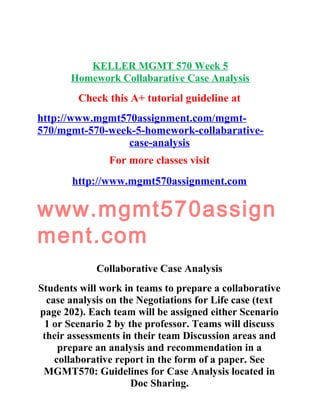 KELLER MGMT 570 Week 5
Homework Collabarative Case Analysis
Check this A+ tutorial guideline at
http://www.mgmt570assignment.com/mgmt-
570/mgmt-570-week-5-homework-collabarative-
case-analysis
For more classes visit
http://www.mgmt570assignment.com
www.mgmt570assign
ment.com
Collaborative Case Analysis
Students will work in teams to prepare a collaborative
case analysis on the Negotiations for Life case (text
page 202). Each team will be assigned either Scenario
1 or Scenario 2 by the professor. Teams will discuss
their assessments in their team Discussion areas and
prepare an analysis and recommendation in a
collaborative report in the form of a paper. See
MGMT570: Guidelines for Case Analysis located in
Doc Sharing.
 