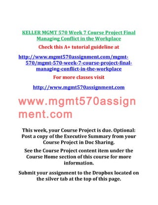 KELLER MGMT 570 Week 7 Course Project Final
Managing Conflict in the Workplace
Check this A+ tutorial guideline at
http://www.mgmt570assignment.com/mgmt-
570/mgmt-570-week-7-course-project-final-
managing-conflict-in-the-workplace
For more classes visit
http://www.mgmt570assignment.com
www.mgmt570assign
ment.com
This week, your Course Project is due. Optional:
Post a copy of the Executive Summary from your
Course Project in Doc Sharing.
See the Course Project content item under the
Course Home section of this course for more
information.
Submit your assignment to the Dropbox located on
the silver tab at the top of this page.
 