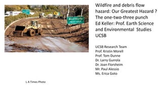 L A Times Photo
Wildfire and debris flow
hazard: Our Greatest Hazard ?
The one-two-three punch
Ed Keller: Prof. Earth Science
and Environmental Studies
UCSB
UCSB Research Team
Prof. Kristin Morell
Prof. Tom Dunne
Dr. Larry Gurrola
Dr. Joan Florsheim
Mr. Paul Alessio
Ms. Erica Goto
 