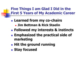 Five Things I am Glad I Did in the
First 5 Years of My Academic Career
n 

Learned from my co-chairs
n 

n 
n 

n 
n 

Jim Bettman & Rick Staelin

Followed my interests & instincts
Emphasized the practical side of
marketing
Hit the ground running
Stay focused

 