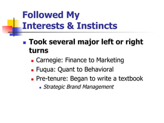 Followed My
Interests & Instincts
n 

Took several major left or right
turns
n 
n 
n 

Carnegie: Finance to Marketing
Fuqua: Quant to Behavioral
Pre-tenure: Began to write a textbook
n 

Strategic Brand Management

 