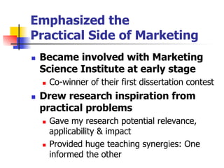 Emphasized the
Practical Side of Marketing
n 

Became involved with Marketing
Science Institute at early stage
n 

n 

Co-winner of their first dissertation contest

Drew research inspiration from
practical problems
Gave my research potential relevance,
applicability & impact
n  Provided huge teaching synergies: One
informed the other
n 

 