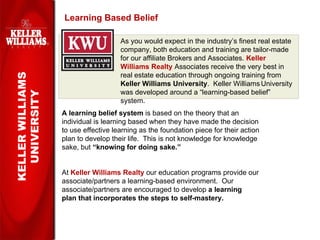 Learning Based Belief KELLER WILLIAMS UNIVERSITY As you would expect in the industry’s finest real estate company, both education and training are tailor-made for our affiliate Brokers and Associates.  Keller Williams Realty   Associates receive the very best in real estate education through ongoing training from  Keller Williams University .  Keller Williams   University was developed around a “learning-based belief” system. A learning belief system  is based on the theory that an individual is learning based when they have made the decision to use effective learning as the foundation piece for their action plan to develop their life.  This is not knowledge for knowledge sake, but  “knowing for doing sake.”   At  Keller Williams Realty   our education programs provide our  associate/partners a learning-based environment.  Our  associate/partners are encouraged to develop  a learning  plan that incorporates the steps to self-mastery.   
