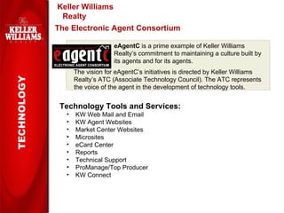 Keller Williams Realty TECHNOLOGY The Electronic Agent Consortium eAgentC  is a prime example of Keller Williams Realty’s commitment to maintaining a culture built by its agents and for its agents. The vision for eAgentC’s initiatives is directed by Keller Williams Realty’s ATC (Associate Technology Council). The ATC represents the voice of the agent in the development of technology tools. Technology Tools and Services: KW Web Mail and Email KW Agent Websites Market Center Websites Microsites eCard Center Reports Technical Support ProManage/Top Producer KW Connect 