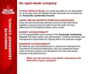 An open-book company At  Keller Williams Realty,  our books are open to our associates.  On a monthly basis the Market Center financials are reviewed by our  Associate Leadership Council . THERE ARE NO SECRETS FROM OUR ASSOCIATES Since we are all business partners and since we profit share together, everyone has the right to see the profit and loss statements for the Market Center every month.  BUDGET ACCOUNTABILITY It is the responsibility and concept of the  Associate Leadership Council  that takes action and participates in holding ownership and management accountable for staying within the expense budget. BUSINESS ACCOUNTABILITY By allowing our associate/partners to study and understand the importance of financial statements, they can implement these  same business systems and disciplines into their real estate business and personal lives. When was the last time your Broker showed you the financials of your company? ASSOCIATE LEADERSHIP COUNCIL 