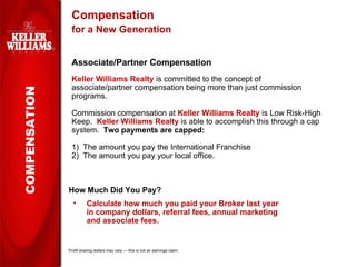 Compensation for a New Generation Associate/Partner Compensation Keller Williams Realty  is committed to the concept of associate/partner compensation being more than just commission programs. Commission compensation at  Keller Williams Realty  is Low Risk-High Keep.  Keller Williams Realty  is able to accomplish this through a cap system.  Two payments are capped: 1)  The amount you pay the International Franchise  2)  The amount you pay your local office. COMPENSATION How Much Did You Pay? Calculate how much you paid your Broker last year in company dollars, referral fees, annual marketing and associate fees. Profit sharing dollars may vary — this is not an earnings claim. 
