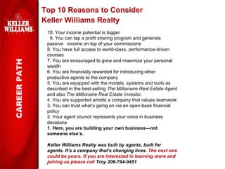 Top 10 Reasons to Consider Keller Williams Realty CAREER PATH 10. Your income potential is bigger  9. You can tap a profit sharing program and generate passive  income on top of your commissions  8. You have full access to world-class, performance-driven courses 7. You are encouraged to grow and maximize your personal wealth 6. You are financially rewarded for introducing other productive agents to the company 5. You are equipped with the models, systems and tools as described in the best-selling  The Millionaire Real Estate Agent  and also  The Millionaire Real Estate Investor. 4. You are supported amidst a company that values teamwork 3. You can trust what’s going on via an open-book financial policy 2. Your agent council represents your voice in business decisions 1. Here, you are building your own business—not someone else’s. Keller Williams Realty was built by agents, built for agents. It’s a company that’s changing lives.  The next one could be yours.  If you are interested in learning more and joining us please call  Troy 206-794-9451   