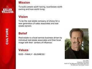 Mission To build careers worth having, businesses worth owning and lives worth living. Vision To be the real estate company of choice for a new generation of sales associates and real estate owners. Belief Real estate is a local service business driven by individual real estate associates and their local image with their  centers of influence. Values GOD - FAMILY - BUSINESS Gary Keller Chairman of the Board Author of  The Millionaire Real Estate Agent  and The Millionaire Real Estate Investor CULTURE 