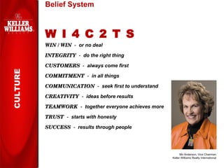 Belief System W I 4 C 2 T S WIN / WIN   -  or no deal INTEGRITY   -  do the right thing CUSTOMERS   -  always come first COMMITMENT   -  in all things COMMUNICATION   -  seek first to understand CREATIVITY   -  ideas before results TEAMWORK   -  together everyone achieves more TRUST   -  starts with honesty SUCCESS   -  results through   people Mo Anderson, Vice Chairman Keller Williams Realty International CULTURE 
