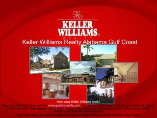 Keller Williams Realty Alabama Gulf Coast How does Keller Williams work? View this slide show then visit the  www.gulfshoreslife.com  “For Agents Only” page to to see informational videos.  If still interested, then register and a Team Leader will contact you wherever you are!  Help us grow Keller Williams with Win-Win Relationships! Cal Carter and The Gulfshoreslife.com Team of Keller Williams Realty Alabama Gulf Coast 