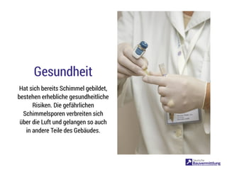 Gesundheit
Hat sich bereits Schimmel gebildet,
bestehen erhebliche gesundheitliche
Risiken. Die gefährlichen
Schimmelsporen verbreiten sich
über die Luft und gelangen so auch
in andere Teile des Gebäudes.
 